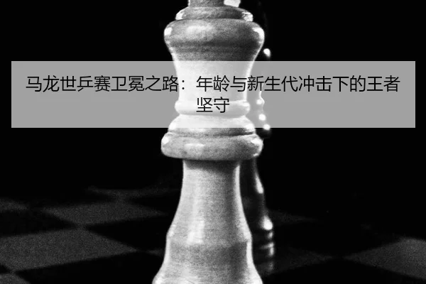 马龙世乒赛卫冕之路：年龄与新生代冲击下的王者坚守
