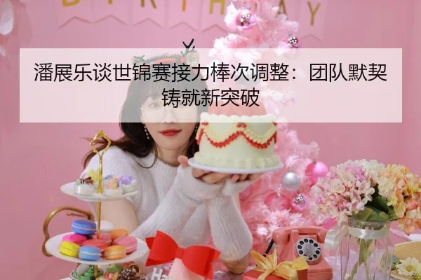 潘展乐谈世锦赛接力棒次调整：团队默契铸就新突破